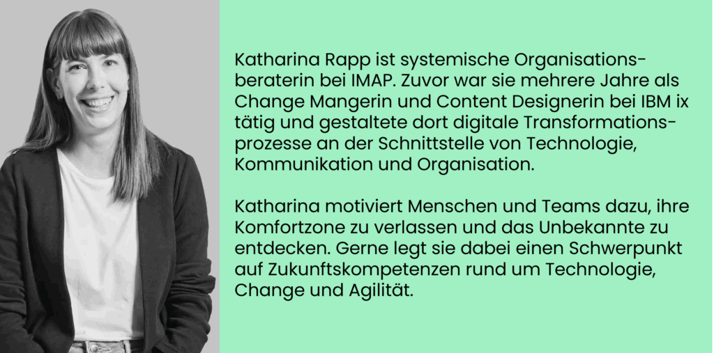 Katharina Rapp ist systemische Organisations-beraterin bei IMAP. Zuvor war sie mehrere Jahre als Change Mangerin und Content Designerin bei IBM ix tätig und gestaltete dort digitale Transformations-prozesse an der Schnittstelle von Technologie, Kommunikation und Organisation. Katharina motiviert Menschen und Teams dazu, ihre Komfortzone zu verlassen und das Unbekannte zu entdecken. Gerne legt sie dabei einen Schwerpunkt auf Zukunftskompetenzen rund um Technologie, Change und Agilität.