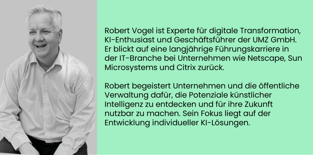 Robert Vogel ist Experte für digitale Transformation, KI-Enthusiast und Geschäftsführer der UMZ GmbH. Er blickt auf eine langjährige Führungskarriere in der IT-Branche bei Unternehmen wie Netscape, Sun Microsystems und Citrix zurück. 

Robert begeistert Unternehmen und die öffentliche Verwaltung dafür, die Potenziale künstlicher Intelligenz zu entdecken und für ihre Zukunft nutzbar zu machen. Sein Fokus liegt auf der Entwicklung individueller KI-Lösungen.